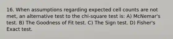 16. When assumptions regarding expected cell counts are not met, an alternative test to the chi-square test is: A) McNemar's test. B) The Goodness of Fit test. C) The Sign test. D) Fisher's Exact test.