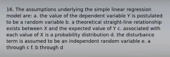 16. The assumptions underlying the <a href='https://www.questionai.com/knowledge/kuO8H0fiMa-simple-linear-regression' class='anchor-knowledge'>simple linear regression</a> model are: a. the value of the dependent variable Y is postulated to be a random variable b. a theoretical straight-line relationship exists between X and the expected value of Y c. associated with each value of X is a probability distribution d. the disturbance term is assumed to be an independent random variable e. a through c f. b through d