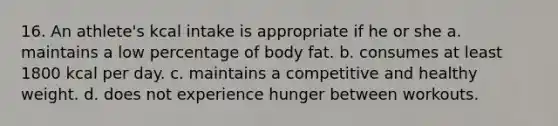 16. An athlete's kcal intake is appropriate if he or she a. maintains a low percentage of body fat. b. consumes at least 1800 kcal per day. c. maintains a competitive and healthy weight. d. does not experience hunger between workouts.