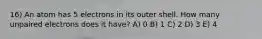 16) An atom has 5 electrons in its outer shell. How many unpaired electrons does it have? A) 0 B) 1 C) 2 D) 3 E) 4