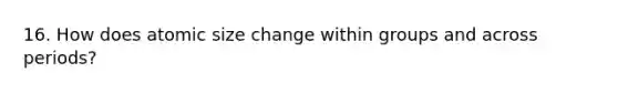 16. How does atomic size change within groups and across periods?