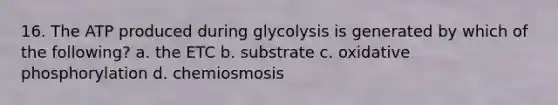 16. The ATP produced during glycolysis is generated by which of the following? a. the ETC b. substrate c. oxidative phosphorylation d. chemiosmosis