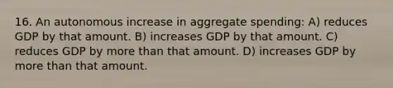 16. An autonomous increase in aggregate spending: A) reduces GDP by that amount. B) increases GDP by that amount. C) reduces GDP by more than that amount. D) increases GDP by more than that amount.