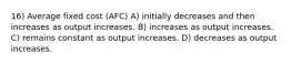 16) Average fixed cost (AFC) A) initially decreases and then increases as output increases. B) increases as output increases. C) remains constant as output increases. D) decreases as output increases.