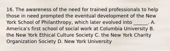 16. The awareness of the need for trained professionals to help those in need prompted the eventual development of the New York School of Philanthropy, which later evolved into ______. A. America's first school of social work at Columbia University B. the New York Ethical Culture Society C. the New York Charity Organization Society D. New York University