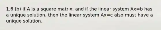 1.6 (b) If A is a square matrix, and if the linear system Ax=b has a unique solution, then the linear system Ax=c also must have a unique solution.