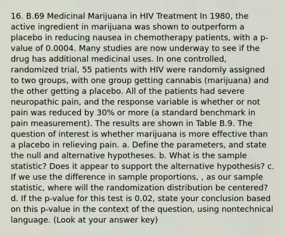 16. B.69 Medicinal Marijuana in HIV Treatment In 1980, the active ingredient in marijuana was shown to outperform a placebo in reducing nausea in chemotherapy patients, with a p-value of 0.0004. Many studies are now underway to see if the drug has additional medicinal uses. In one controlled, randomized trial, 55 patients with HIV were randomly assigned to two groups, with one group getting cannabis (marijuana) and the other getting a placebo. All of the patients had severe neuropathic pain, and the response variable is whether or not pain was reduced by 30% or more (a standard benchmark in pain measurement). The results are shown in Table B.9. The question of interest is whether marijuana is more effective than a placebo in relieving pain. a. Define the parameters, and state the null and alternative hypotheses. b. What is the sample statistic? Does it appear to support the alternative hypothesis? c. If we use the difference in sample proportions, , as our sample statistic, where will the randomization distribution be centered? d. If the p-value for this test is 0.02, state your conclusion based on this p-value in the context of the question, using nontechnical language. (Look at your answer key)