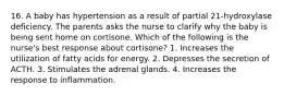 16. A baby has hypertension as a result of partial 21-hydroxylase deficiency. The parents asks the nurse to clarify why the baby is being sent home on cortisone. Which of the following is the nurse's best response about cortisone? 1. Increases the utilization of fatty acids for energy. 2. Depresses the secretion of ACTH. 3. Stimulates the adrenal glands. 4. Increases the response to inflammation.