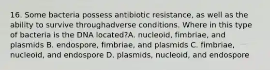 16. Some bacteria possess antibiotic resistance, as well as the ability to survive throughadverse conditions. Where in this type of bacteria is the DNA located?A. nucleoid, fimbriae, and plasmids B. endospore, fimbriae, and plasmids C. fimbriae, nucleoid, and endospore D. plasmids, nucleoid, and endospore