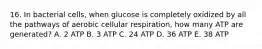 16. In bacterial cells, when glucose is completely oxidized by all the pathways of aerobic cellular respiration, how many ATP are generated? A. 2 ATP B. 3 ATP C. 24 ATP D. 36 ATP E. 38 ATP