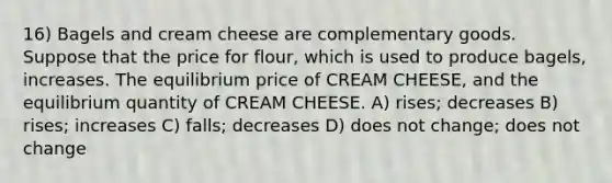 16) Bagels and cream cheese are complementary goods. Suppose that the price for flour, which is used to produce bagels, increases. The equilibrium price of CREAM CHEESE, and the equilibrium quantity of CREAM CHEESE. A) rises; decreases B) rises; increases C) falls; decreases D) does not change; does not change