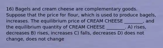 16) Bagels and cream cheese are complementary goods. Suppose that the price for flour, which is used to produce bagels, increases. The equilibrium price of CREAM CHEESE ________, and the equilibrium quantity of CREAM CHEESE ________. A) rises, decreases B) rises, increases C) falls, decreases D) does not change, does not change