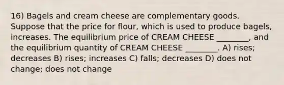 16) Bagels and cream cheese are complementary goods. Suppose that the price for flour, which is used to produce bagels, increases. The equilibrium price of CREAM CHEESE ________, and the equilibrium quantity of CREAM CHEESE ________. A) rises; decreases B) rises; increases C) falls; decreases D) does not change; does not change