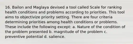 16. Bailon and Maglaya devised a tool called Scale for ranking health conditions and problems according to priorities. This tool aims to objectivize priority setting. There are four criteria determining priorities among health conditions or problems. These include the following except: a. Nature of the condition of the problem presented b. magnitude of the problem c. preventive potential d. salience.