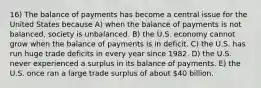 16) The balance of payments has become a central issue for the United States because A) when the balance of payments is not balanced, society is unbalanced. B) the U.S. economy cannot grow when the balance of payments is in deficit. C) the U.S. has run huge trade deficits in every year since 1982. D) the U.S. never experienced a surplus in its balance of payments. E) the U.S. once ran a large trade surplus of about 40 billion.