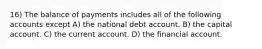 16) The balance of payments includes all of the following accounts except A) the national debt account. B) the capital account. C) the current account. D) the financial account.