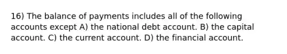 16) The balance of payments includes all of the following accounts except A) the national debt account. B) the capital account. C) the current account. D) the financial account.