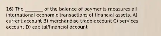 16) The ________ of the balance of payments measures all international economic transactions of financial assets. A) current account B) merchandise trade account C) services account D) capital/financial account