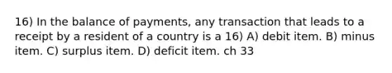 16) In the balance of payments, any transaction that leads to a receipt by a resident of a country is a 16) A) debit item. B) minus item. C) surplus item. D) deficit item. ch 33