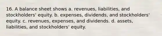 16. A balance sheet shows a. revenues, liabilities, and stockholders' equity. b. expenses, dividends, and stockholders' equity. c. revenues, expenses, and dividends. d. assets, liabilities, and stockholders' equity.