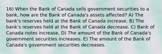 16) When the Bank of Canada sells government securities to a bank, how are the Bank of Canada's assets affected? A) The bank's reserves held at the Bank of Canada increase. B) The bank's reserves held at the Bank of Canada decrease. C) Bank of Canada notes increase. D) The amount of the Bank of Canada's government securities increases. E) The amount of the Bank of Canada's government securities decreases.