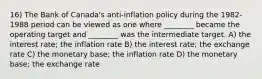 16) The Bank of Canada's anti-inflation policy during the 1982-1988 period can be viewed as one where ________ became the operating target and ________ was the intermediate target. A) the interest rate; the inflation rate B) the interest rate; the exchange rate C) the monetary base; the inflation rate D) the monetary base; the exchange rate