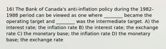 16) The Bank of Canada's anti-inflation policy during the 1982-1988 period can be viewed as one where ________ became the operating target and ________ was the intermediate target. A) the interest rate; the inflation rate B) the interest rate; the exchange rate C) the monetary base; the inflation rate D) the monetary base; the exchange rate