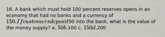 16. A bank which must hold 100 percent reserves opens in an economy that had no banks and a currency of 150. If customers deposit50 into the bank, what is the value of the money supply? a. 50 b.100 c. 150 d.200