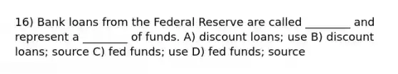 16) Bank loans from the Federal Reserve are called ________ and represent a ________ of funds. A) discount loans; use B) discount loans; source C) fed funds; use D) fed funds; source