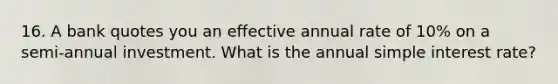 16. A bank quotes you an effective annual rate of 10% on a semi-annual investment. What is the annual simple interest rate?