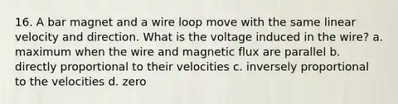 16. A bar magnet and a wire loop move with the same linear velocity and direction. What is the voltage induced in the wire? a. maximum when the wire and magnetic flux are parallel b. directly proportional to their velocities c. inversely proportional to the velocities d. zero