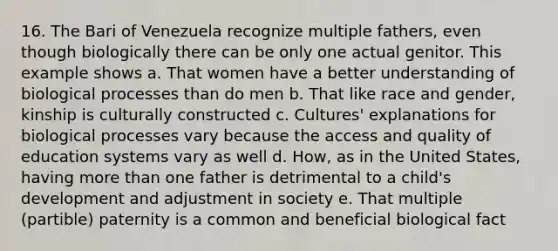 16. The Bari of Venezuela recognize multiple fathers, even though biologically there can be only one actual genitor. This example shows a. That women have a better understanding of biological processes than do men b. That like race and gender, kinship is culturally constructed c. Cultures' explanations for biological processes vary because the access and quality of education systems vary as well d. How, as in the United States, having more than one father is detrimental to a child's development and adjustment in society e. That multiple (partible) paternity is a common and beneficial biological fact