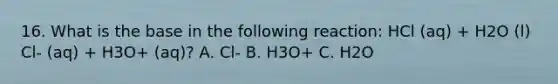 16. What is the base in the following reaction: HCl (aq) + H2O (l) Cl- (aq) + H3O+ (aq)? A. Cl- B. H3O+ C. H2O