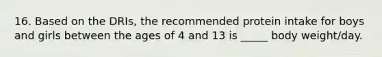 16. Based on the DRIs, the recommended protein intake for boys and girls between the ages of 4 and 13 is _____ body weight/day.