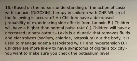 16.) Based on the nurse's understanding of the action of Lasix with Lanoxin (DIGOXIN) therapy in children with CHF. Which of the following is accurate? A.) Children have a decreased probability of experiencing side effects from Lanoxin B.) Children will have a higher than normal pulse rate C.) Children will have a decreased urinary output - Laxis is a diuretic that removes fluids and electrolytes (sodium, chloride, potassium) out the body. it is used to manage edema associated w/ HF and hypertension D.) Children are more likely to have symptoms of digitalis toxicity - You want to make sure you check the potassium level