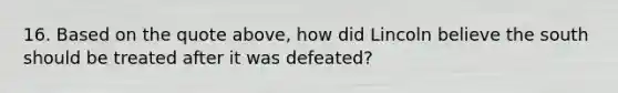 16. Based on the quote above, how did Lincoln believe the south should be treated after it was defeated?