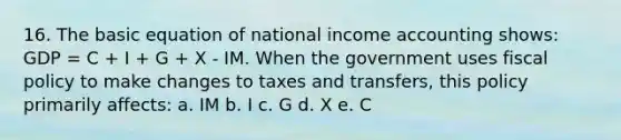 16. The basic equation of national income accounting shows: GDP = C + I + G + X - IM. When the government uses fiscal policy to make changes to taxes and transfers, this policy primarily affects: a. IM b. I c. G d. X e. C