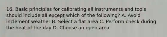 16. Basic principles for calibrating all instruments and tools should include all except which of the following? A. Avoid inclement weather B. Select a flat area C. Perform check during the heat of the day D. Choose an open area