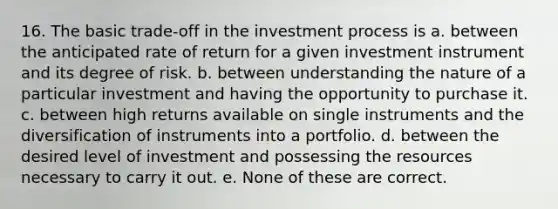 16. The basic trade-off in the investment process is a. between the anticipated rate of return for a given investment instrument and its degree of risk. b. between understanding the nature of a particular investment and having the opportunity to purchase it. c. between high returns available on single instruments and the diversification of instruments into a portfolio. d. between the desired level of investment and possessing the resources necessary to carry it out. e. None of these are correct.