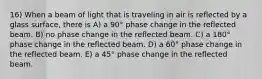 16) When a beam of light that is traveling in air is reflected by a glass surface, there is A) a 90° phase change in the reflected beam. B) no phase change in the reflected beam. C) a 180° phase change in the reflected beam. D) a 60° phase change in the reflected beam. E) a 45° phase change in the reflected beam.