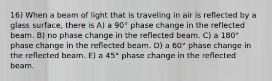 16) When a beam of light that is traveling in air is reflected by a glass surface, there is A) a 90° phase change in the reflected beam. B) no phase change in the reflected beam. C) a 180° phase change in the reflected beam. D) a 60° phase change in the reflected beam. E) a 45° phase change in the reflected beam.