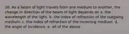 16. As a beam of light travels from one medium to another, the change in direction of the beam of light depends on a. the wavelength of the light. b. the index of refraction of the outgoing medium. c. the index of refraction of the incoming medium. d. the angle of incidence. e. all of the above