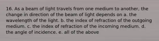 16. As a beam of light travels from one medium to another, the change in direction of the beam of light depends on a. the wavelength of the light. b. the index of refraction of the outgoing medium. c. the index of refraction of the incoming medium. d. the angle of incidence. e. all of the above