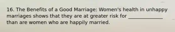 16. The Benefits of a Good Marriage: Women's health in unhappy marriages shows that they are at greater risk for ______________ than are women who are happily married.