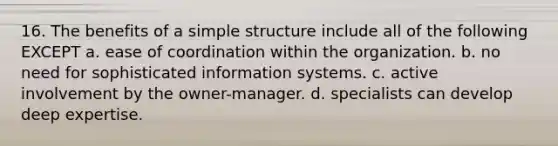 16. The benefits of a simple structure include all of the following EXCEPT a. ease of coordination within the organization. b. no need for sophisticated information systems. c. active involvement by the owner-manager. d. specialists can develop deep expertise.