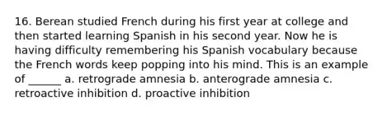 16. Berean studied French during his first year at college and then started learning Spanish in his second year. Now he is having difficulty remembering his Spanish vocabulary because the French words keep popping into his mind. This is an example of ______ a. retrograde amnesia b. anterograde amnesia c. retroactive inhibition d. proactive inhibition