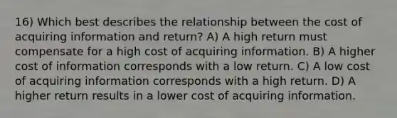 16) Which best describes the relationship between the cost of acquiring information and return? A) A high return must compensate for a high cost of acquiring information. B) A higher cost of information corresponds with a low return. C) A low cost of acquiring information corresponds with a high return. D) A higher return results in a lower cost of acquiring information.