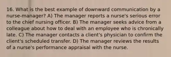 16. What is the best example of downward communication by a nurse-manager? A) The manager reports a nurse's serious error to the chief nursing officer. B) The manager seeks advice from a colleague about how to deal with an employee who is chronically late. C) The manager contacts a client's physician to confirm the client's scheduled transfer. D) The manager reviews the results of a nurse's performance appraisal with the nurse.