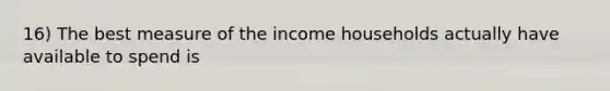 16) The best measure of the income households actually have available to spend is