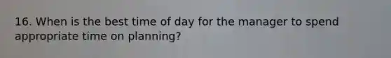 16. When is the best time of day for the manager to spend appropriate time on planning?